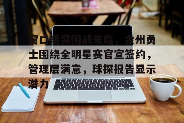 窗口期突围战来临，金州勇士围绕全明星赛官宣签约，管理层满意，球探报告显示潜力的简单介绍-Kaiyun Sports