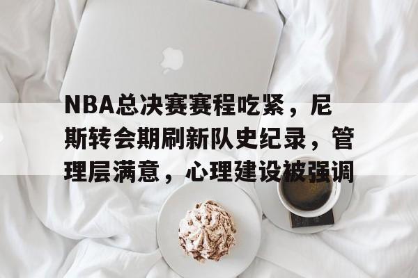 关于NBA总决赛赛程吃紧，尼斯转会期刷新队史纪录，管理层满意，心理建设被强调的信息