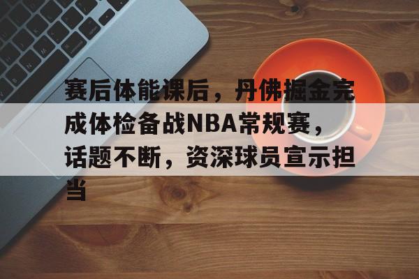 包含赛后体能课后，丹佛掘金完成体检备战NBA常规赛，话题不断，资深球员宣示担当的词条-Kaiyun Sports